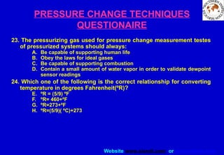 Website www.sisndt.com or www.ndtsis.com
PRESSURE CHANGE TECHNIQUES
QUESTIONAIRE
23. The pressurizing gas used for pressure change measurement testes
of pressurized systems should always:
A. Be capable of supporting human life
B. Obey the laws for ideal gases
C. Be capable of supporting combustion
D. Contain a small amount of water vapor in order to validate dewpoint
sensor readings
24. Which one of the following is the correct relationship for converting
temperature in degrees Fahrenheit(ºR)?
E. ºR = (5/9) ºF
F. ºR= 460+ºF
G. ºR=273+ºF
H. ºR=(5/9)( ºC)+273
 