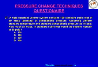 Website www.sisndt.com or www.ndtsis.com
PRESSURE CHANGE TECHNIQUES
QUESTIONAIRE
27. A rigid constant volume system contains 100 standard cubic feet of
air mass (quantity) at atmospheric pressure. Assuming uniform
standard temperature and standard atmospheric pressure as 15 psia.
How much air mass, in standard cubic feet would the system contain
at 30 psig?
A. 100
B. 200
C. 300
D. 400
 