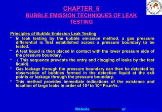 Website www.sisndt.com or www.ndtsis.com
CHAPTER 6
BUBBLE EMISSION TECHNIQUES OF LEAK
TESTING
Principles of Bubble Emission Leak Testing
• In leak testing by the bubble emission method, a gas pressure
differential is first established across a pressure boundary to be
tested.
• A test liquid is then placed in contact with the lower pressure side of
the pressure boundary.
• ( This sequence prevents the entry and clogging of leaks by the test
liquid).
• Gas leakage through the pressure boundary can then be detected by
observation of bubbles formed in the detection liquid at the exit
points or leakage through the pressure boundary.
• This method provides immediate indications of the existence and
location of large leaks in order of 10-3
to 10-5
Pa.m3
/s.
 