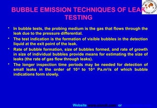 Website www.sisndt.com or www.ndtsis.com
BUBBLE EMISSION TECHNIQUES OF LEAK
TESTING
• In bubble tests, the probing medium is the gas that flows through the
leak due to the pressure differential.
• The test indication is the formation of visible bubbles in the detection
liquid at the exit point of the leak.
• Rate of bubble formation, size of bubbles formed, and rate of growth
in size of individual bubbles provide means for estimating the size of
leaks (the rate of gas flow through leaks).
• The longer inspection time periods may be needed for detection of
small leaks in the order of 10-5
to 10-6
Pa.m3
/s of which bubble
indications form slowly.
 