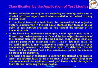 Website www.sisndt.com or www.ndtsis.com
Classification by the Application of Test Liquids
• Bubble emission techniques for detecting or locating leaks can be
divided into three major classifications related to the method of using
the test liquid:
1. In the liquid immersion technique, the pressurized test object or
system is submerged in the test liquid. Bubbles then form at the exit
point of gas leakage and tend to rise toward the surface of the
immersion bath.
2. In the liquid film application technique, a thin layer of test liquid is
flowed over the low-pressure surface of the test object An example of
this solution film leak test is the well-known soap bubble technique
used by plumbers to detect gas leaks. Films of detection liquid can
be readily applied to many components and structures that cannot be
conveniently immersed in a detection liquid. For detection of small
leaks, this liquid should form a thin, continuous, wetted film covering
all areas to be examined.
3. The foam application technique is used for detection of large leaks in
which the applied liquid forms thick suds or foam. When large leaks
are encountered, the rapid escape of gas" blows a hole" through the
foam blanket, revealing the leak location.
 