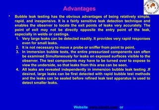 Website www.sisndt.com or www.ndtsis.com
Advantages
• Bubble leak testing has the obvious advantages of being relatively simple,
rapid, and inexpensive. It is a fairly sensitive leak detection technique and
enables the observer to locate the exit points of leaks very accurately. The
point of exit may not be directly opposite the entry point of the leak,
especially in welds or castings.
1. Very large leaks can be detected readily. It provides very rapid responses
even for small leaks.
2. It is not necessary to move a probe or sniffer from point to point.
3. In immersion bubble tests, the entire pressurized components can often
be examined Simultaneously for leaks on exposed surfaces visible to the
observer. The test components may have to be turned over to expose to
view the underside, so that leaks from this area can be seen.
4. All leaks are revealed independently in immersion bubble leak testing .If
desired, large leaks can be first detected with rapid bubble test methods
and the leaks can be sealed before refined leak test apparatus is used to
detect smaller leaks.
 
