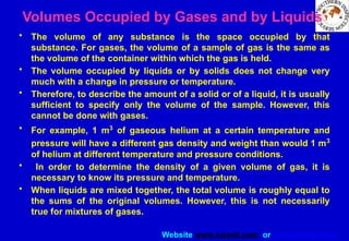 Website www.sisndt.com or www.ndtsis.com
Volumes Occupied by Gases and by Liquids
• The volume of any substance is the space occupied by that
substance. For gases, the volume of a sample of gas is the same as
the volume of the container within which the gas is held.
• The volume occupied by liquids or by solids does not change very
much with a change in pressure or temperature.
• Therefore, to describe the amount of a solid or of a liquid, it is usually
sufficient to specify only the volume of the sample. However, this
cannot be done with gases.
• For example, 1 m3
of gaseous helium at a certain temperature and
pressure will have a different gas density and weight than would 1 m3
of helium at different temperature and pressure conditions.
• In order to determine the density of a given volume of gas, it is
necessary to know its pressure and temperature.
• When liquids are mixed together, the total volume is roughly equal to
the sums of the original volumes. However, this is not necessarily
true for mixtures of gases.
 