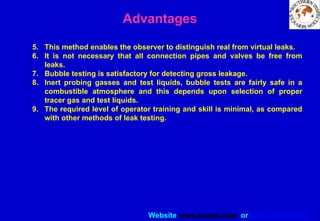 Website www.sisndt.com or www.ndtsis.com
Advantages
5. This method enables the observer to distinguish real from virtual leaks.
6. It is not necessary that all connection pipes and valves be free from
leaks.
7. Bubble testing is satisfactory for detecting gross leakage.
8. Inert probing gasses and test liquids, bubble tests are fairly safe in a
combustible atmosphere and this depends upon selection of proper
tracer gas and test liquids.
9. The required level of operator training and skill is minimal, as compared
with other methods of leak testing.
 