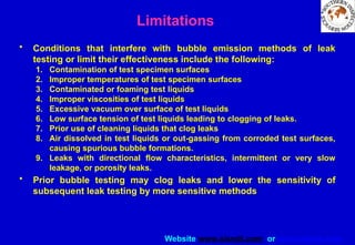Website www.sisndt.com or www.ndtsis.com
Limitations
• Conditions that interfere with bubble emission methods of leak
testing or limit their effectiveness include the following:
1. Contamination of test specimen surfaces
2. Improper temperatures of test specimen surfaces
3. Contaminated or foaming test liquids
4. Improper viscosities of test liquids
5. Excessive vacuum over surface of test liquids
6. Low surface tension of test liquids leading to clogging of leaks.
7. Prior use of cleaning liquids that clog leaks
8. Air dissolved in test liquids or out-gassing from corroded test surfaces,
causing spurious bubble formations.
9. Leaks with directional flow characteristics, intermittent or very slow
leakage, or porosity leaks.
• Prior bubble testing may clog leaks and lower the sensitivity of
subsequent leak testing by more sensitive methods
 