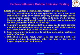 Website www.sisndt.com or www.ndtsis.com
Factors Influence Bubble Emission Testing
Effects of Test Surface Contamination, Porosity, or Temperature
1. Surface contamination of the test specimen can occur with small
immersed test parts or on scaled or greasy surfaces of large vessels
or components. Grease, rust, weld slag, oxide films, or other surface
films, as well as weld porosity open to a surface may be sources of
bubbles giving false indications of leakage.
2. Temporary plugging of leaks might also occur due to some common
manufacturing techniques such as peening, or with metal smearing
that closes the openings to leaks at metal surfaces.
3. Leak testing must be done prior to painting, galvanizing, coating, or
plating of surfaces.
4. Difficulties can also result when tests are performed with test
specimen surface temperatures either too high or too low for
inspection procedure requirements.
 