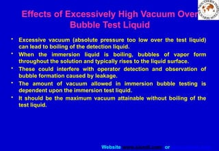 Website www.sisndt.com or www.ndtsis.com
Effects of Excessively High Vacuum Over
Bubble Test Liquid
• Excessive vacuum (absolute pressure too low over the test liquid)
can lead to boiling of the detection liquid.
• When the immersion liquid is boiling, bubbles of vapor form
throughout the solution and typically rises to the liquid surface.
• These could interfere with operator detection and observation of
bubble formation caused by leakage.
• The amount of vacuum allowed in immersion bubble testing is
dependent upon the immersion test liquid.
• It should be the maximum vacuum attainable without boiling of the
test liquid.
 