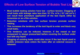 Website www.sisndt.com or www.ndtsis.com
Effects of Low Surface Tension of Bubble Test Liquid
• Most bubble testing solution have low - surface tension. Clogging of
small leaks with leakage rates less than 10-5
Pa. m3
/s ( 10-4
std cm3/
s )
can result from premature application of the test liquid, either by
immersion or as a film solution.
• Detection solutions with low surface tension promote surface
wetting.
• This increases the tendency of the test liquid to enter and block very
small leaks.
• This tendency can be reduced, however, if the vessel or test
component is always pressurized before covering the surface under
test with any liquid.
• Clogging of existing leaks could also occur if the test liquid used in
bubble emission tests enters the leaks after an external vacuum is
released.
 