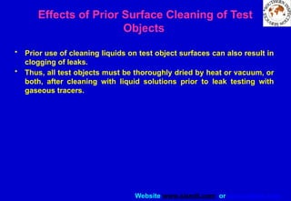Website www.sisndt.com or www.ndtsis.com
Effects of Prior Surface Cleaning of Test
Objects
• Prior use of cleaning liquids on test object surfaces can also result in
clogging of leaks.
• Thus, all test objects must be thoroughly dried by heat or vacuum, or
both, after cleaning with liquid solutions prior to leak testing with
gaseous tracers.
 