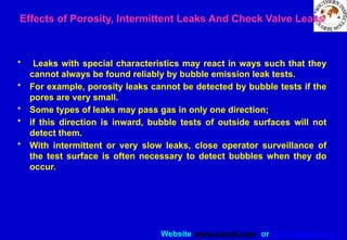 Website www.sisndt.com or www.ndtsis.com
Effects of Porosity, Intermittent Leaks And Check Valve Leaks
• Leaks with special characteristics may react in ways such that they
cannot always be found reliably by bubble emission leak tests.
• For example, porosity leaks cannot be detected by bubble tests if the
pores are very small.
• Some types of leaks may pass gas in only one direction;
• if this direction is inward, bubble tests of outside surfaces will not
detect them.
• With intermittent or very slow leaks, close operator surveillance of
the test surface is often necessary to detect bubbles when they do
occur.
 