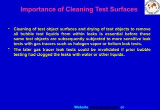 Website www.sisndt.com or www.ndtsis.com
Importance of Cleaning Test Surfaces
• Cleaning of test object surfaces and drying of test objects to remove
all bubble test liquids from within leaks is essential before these
same test objects are subsequently subjected to more sensitive leak
tests with gas tracers such as halogen vapor or helium leak tests.
• The later gas tracer leak tests could be invalidated if prior bubble
testing had clogged the leaks with water or other liquids.
 