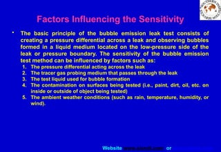 Website www.sisndt.com or www.ndtsis.com
Factors Influencing the Sensitivity
• The basic principle of the bubble emission leak test consists of
creating a pressure differential across a leak and observing bubbles
formed in a liquid medium located on the low-pressure side of the
leak or pressure boundary. The sensitivity of the bubble emission
test method can be influenced by factors such as:
1. The pressure differential acting across the leak
2. The tracer gas probing medium that passes through the leak
3. The test liquid used for bubble formation
4. The contamination on surfaces being tested (i.e., paint, dirt, oil, etc. on
inside or outside of object being tested)
5. The ambient weather conditions (such as rain, temperature, humidity, or
wind).
 