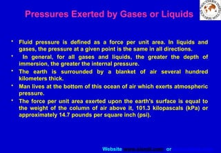 Website www.sisndt.com or www.ndtsis.com
Pressures Exerted by Gases or Liquids
• Fluid pressure is defined as a force per unit area. In liquids and
gases, the pressure at a given point is the same in all directions.
• In general, for all gases and liquids, the greater the depth of
immersion, the greater the internal pressure.
• The earth is surrounded by a blanket of air several hundred
kilometers thick.
• Man lives at the bottom of this ocean of air which exerts atmospheric
pressure.
• The force per unit area exerted upon the earth's surface is equal to
the weight of the column of air above it, 101.3 kilopascals (kPa) or
approximately 14.7 pounds per square inch (psi).
 