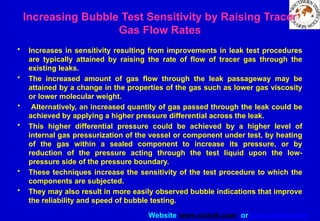 Website www.sisndt.com or www.ndtsis.com
Increasing Bubble Test Sensitivity by Raising Tracer
Gas Flow Rates
• Increases in sensitivity resulting from improvements in leak test procedures
are typically attained by raising the rate of flow of tracer gas through the
existing leaks.
• The increased amount of gas flow through the leak passageway may be
attained by a change in the properties of the gas such as lower gas viscosity
or lower molecular weight.
• Alternatively, an increased quantity of gas passed through the leak could be
achieved by applying a higher pressure differential across the leak.
• This higher differential pressure could be achieved by a higher level of
internal gas pressurization of the vessel or component under test, by heating
of the gas within a sealed component to increase its pressure, or by
reduction of the pressure acting through the test liquid upon the low-
pressure side of the pressure boundary.
• These techniques increase the sensitivity of the test procedure to which the
components are subjected.
• They may also result in more easily observed bubble indications that improve
the reliability and speed of bubble testing.
 
