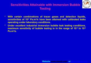 Website www.sisndt.com or www.ndtsis.com
Sensitivities Attainable with Immersion Bubble
Testing
• With certain combinations of tracer gases and detection liquids,
sensitivities of 10-8
Pa.m3
/s have been attained with calibrated leaks
operating under laboratory conditions.
• Under excellent industrial immersion bubble leak testing conditions,
maximum sensitivity of bubble testing is in the range of 10-5
to 10-6
Pa.m3
/s.
 