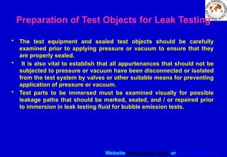 Website www.sisndt.com or www.ndtsis.com
Preparation of Test Objects for Leak Testing
• The test equipment and sealed test objects should be carefully
examined prior to applying pressure or vacuum to ensure that they
are properly sealed.
• It is also vital to establish that all appurtenances that should not be
subjected to pressure or vacuum have been disconnected or isolated
from the test system by valves or other suitable means for preventing
application of pressure or vacuum.
• Test parts to be immersed must be examined visually for possible
leakage paths that should be marked, sealed, and / or repaired prior
to immersion in leak testing fluid for bubble emission tests.
 