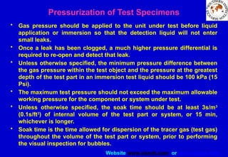 Website www.sisndt.com or www.ndtsis.com
Pressurization of Test Specimens
• Gas pressure should be applied to the unit under test before liquid
application or immersion so that the detection liquid will not enter
small leaks.
• Once a leak has been clogged, a much higher pressure differential is
required to re-open and detect that leak.
• Unless otherwise specified, the minimum pressure difference between
the gas pressure within the test object and the pressure at the greatest
depth of the test part in an immersion test liquid should be 100 kPa (15
Psi).
• The maximum test pressure should not exceed the maximum allowable
working pressure for the component or system under test.
• Unless otherwise specified, the soak time should be at least 3s/m3
(0.1s/ft3
) of internal volume of the test part or system, or 15 min,
whichever is longer.
• Soak time is the time allowed for dispersion of the tracer gas (test gas)
throughout the volume of the test part or system, prior to performing
the visual inspection for bubbles.
 