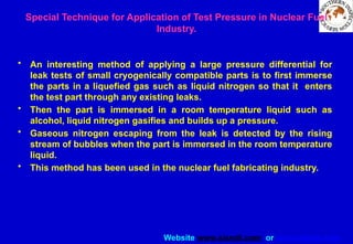 Website www.sisndt.com or www.ndtsis.com
Special Technique for Application of Test Pressure in Nuclear Fuel
Industry.
• An interesting method of applying a large pressure differential for
leak tests of small cryogenically compatible parts is to first immerse
the parts in a liquefied gas such as liquid nitrogen so that it enters
the test part through any existing leaks.
• Then the part is immersed in a room temperature liquid such as
alcohol, liquid nitrogen gasifies and builds up a pressure.
• Gaseous nitrogen escaping from the leak is detected by the rising
stream of bubbles when the part is immersed in the room temperature
liquid.
• This method has been used in the nuclear fuel fabricating industry.
 