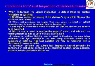 Website www.sisndt.com or www.ndtsis.com
Conditions for Visual Inspection of Bubble Emissions.
• When performing the visual inspection to detect leaks by bubble
emission in systems:
1. Shall have access for placing of the observer's eyes within 60cm of the
surface to be examined.
2. When test pressures are higher than safe value, electrical or optical
apparatus may be used to transmit data to the observer.
3. The angle of view should be no less than 30° with the plane of the surface
to be examined.
4. Mirrors can be used to improve the angle of vision, and aids such as
magnifying lenses may be used to assist examination.
5. Natural or artificial lighting can be used to illuminate the area being
examined. The light intensity in the area being examined should be a
minimum of 1000 lux (100 foot candles) and may be measured with a
photographic exposure meter.
6. Whenever possible, the bubble leak inspection should generally be
performed on test object surfaces in the horizontal position. Where possible,
surfaces to be inspected should be "up".
 