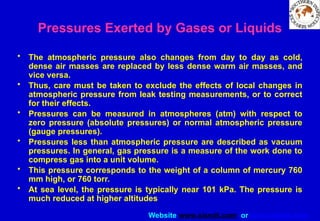 Website www.sisndt.com or www.ndtsis.com
Pressures Exerted by Gases or Liquids
• The atmospheric pressure also changes from day to day as cold,
dense air masses are replaced by less dense warm air masses, and
vice versa.
• Thus, care must be taken to exclude the effects of local changes in
atmospheric pressure from leak testing measurements, or to correct
for their effects.
• Pressures can be measured in atmospheres (atm) with respect to
zero pressure (absolute pressures) or normal atmospheric pressure
(gauge pressures).
• Pressures less than atmospheric pressure are described as vacuum
pressures. In general, gas pressure is a measure of the work done to
compress gas into a unit volume.
• This pressure corresponds to the weight of a column of mercury 760
mm high, or 760 torr.
• At sea level, the pressure is typically near 101 kPa. The pressure is
much reduced at higher altitudes
 