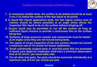 Website www.sisndt.com or www.ndtsis.com
Conditions for Visual Inspection of Bubble Emissions.
7. In immersion bubble tests, the surface to be tested should lie at least
3 cm (1 in) below the surface of the test liquid at all points.
8. In liquid film (liquid application) tests, the test object surface area of
interest should be (where possible) at an angle which allows the
inspection film liquid to lie on the surface without dripping off.
9. Excess liquid may be permitted to run off the surface as long as
sufficient liquid remains to provide a continuous film on the surface
being test.
10. Surfaces of large pressure vessels and components must be tested
at all angles since they are not moved during tests.
11. The speed of visual inspection of the test surface should not exceed
a maximum rate of 75 cm/min for fusion weldments.
12. Small cylindrically shaped parts or semi-flat parts that are presented
in layers (one deep) for inspection shall have a minimum observation
time of 35 min/m2
, per observable side.
13. For all other test parts, the parts should be examined individually at a
maximum rate of 0.lm2
per minute per part.
 