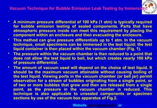 Website www.sisndt.com or www.ndtsis.com
Vacuum Technique for Bubble Emission Leak Testing by Immersion.
• A minimum pressure differential of 100 kPa (1 atm) is typically required
for bubble emission testing of sealed components. Parts that have
atmospheric pressure inside can meet this requirement by placing the
component within an enclosure and then evacuating the enclosure.
• This method can give pressure differentials up to 1 atm. In the vacuum
technique, small specimens can be immersed in the test liquid; the test
liquid container is then placed within the vacuum chamber (Fig. 1).
• The pressure within the vacuum chamber is then reduced to a point that
does not allow the test liquid to boil, but which creates nearly 100 kPa
of pressure differential.
• The amount of vacuum used will depend on the choice of test liquid. It
should be the maximum vacuum attainable without causing boiling of
the test liquid. Viewing ports in the vacuum chamber (or bell jar) permit
observation for a stream of bubbles originating from a single point, or
of two or more bubbles that grow and then are released from a single
point, as the pressure in the vacuum chamber is reduced. This
technique is also applicable to unsealed components or specimen
sections by use of the vacuum box apparatus of Fig.2.
 