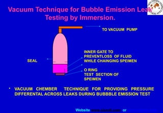 Website www.sisndt.com or www.ndtsis.com
Vacuum Technique for Bubble Emission Leak
Testing by Immersion.
• VACUUM CHEMBER TECHNIQUE FOR PROVIDING PRESSURE
DIFFERENTAL ACROSS LEAKS DURING BUBBBLE EMISSION TEST
TO VACUUM PUMP
INNER GATE TO
PREVENTLOSS OF FLUID
WHILE CHAINGING SPEIMEN
O RING
TEST SECTION OF
SPEIMEN
SEAL
 