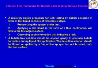 Website www.sisndt.com or www.ndtsis.com
Solution Film Technique for Bubble Leak Testing Without Immersion.
• A relatively simple procedure for leak testing by bubble emission in
films of test liquid consists of three basic steps.
1. Pressurizing the system under test.
2. Applying a test liquid in the form of a thin, continuous, wet
film to the test object surface.
3. Observing bubble formation that indicates a leak.
• A bubble-free solution should be applied gently to preclude bubble
formation during liquid film application. The detection solution should
be flowed or applied by a fine orifice sprayer, but not brushed, onto
the test surface.
 