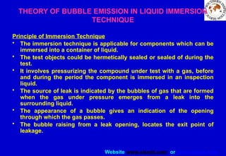 Website www.sisndt.com or www.ndtsis.com
THEORY OF BUBBLE EMISSION IN LIQUID IMMERSION
TECHNIQUE
Principle of Immersion Technique
• The immersion technique is applicable for components which can be
immersed into a container of liquid.
• The test objects could be hermetically sealed or sealed of during the
test.
• It involves pressurizing the compound under test with a gas, before
and during the period the component is immersed in an inspection
liquid.
• The source of leak is indicated by the bubbles of gas that are formed
when the gas under pressure emerges from a leak into the
surrounding liquid.
• The appearance of a bubble gives an indication of the opening
through which the gas passes.
• The bubble raising from a leak opening, locates the exit point of
leakage.
 