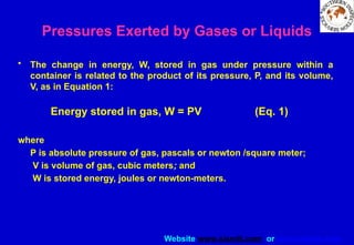 Website www.sisndt.com or www.ndtsis.com
Pressures Exerted by Gases or Liquids
• The change in energy, W, stored in gas under pressure within a
container is related to the product of its pressure, P, and its volume,
V, as in Equation 1:
Energy stored in gas, W = PV (Eq. 1)
where
P is absolute pressure of gas, pascals or newton /square meter;
V is volume of gas, cubic meters; and
W is stored energy, joules or newton-meters.
 