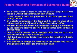 Website www.sisndt.com or www.ndtsis.com
Factors Influencing Formation of Submerged Bubbles
• The bubble formation depends upon the physical properties of test
liquids in which bubbles form apart from pressure.
• It also depends upon the properties of the tracer gas that flows
through the leak.
• By suitable combination of the liquid and the gas, the sizes of the
bubbles and the rate of formation of bubbles can be modified.
• The sensitivity of the immersion bubble test technique is determined
by the operator's ability to observe bubbles formed at the outlet end
of small holes.
• Due to surface tension, these passages often may set up a high
resistance to the passage of tracer gas.
• High test liquid surface tension may restrict the formation of bubble
indications.
• It is possible to change the sensitivity of the bubble leak test by
changing either the tracer gas or immersion liquid.
 