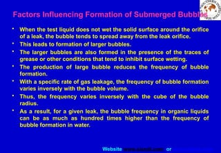 Website www.sisndt.com or www.ndtsis.com
• When the test liquid does not wet the solid surface around the orifice
of a leak, the bubble tends to spread away from the leak orifice.
• This leads to formation of larger bubbles.
• The larger bubbles are also formed in the presence of the traces of
grease or other conditions that tend to inhibit surface wetting.
• The production of large bubble reduces the frequency of bubble
formation.
• With a specific rate of gas leakage, the frequency of bubble formation
varies inversely with the bubble volume.
• Thus, the frequency varies inversely with the cube of the bubble
radius.
• As a result, for a given leak, the bubble frequency in organic liquids
can be as much as hundred times higher than the frequency of
bubble formation in water.
Factors Influencing Formation of Submerged Bubbles
 