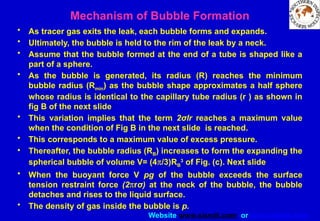 Website www.sisndt.com or www.ndtsis.com
Mechanism of Bubble Formation
• As tracer gas exits the leak, each bubble forms and expands.
• Ultimately, the bubble is held to the rim of the leak by a neck.
• Assume that the bubble formed at the end of a tube is shaped like a
part of a sphere.
• As the bubble is generated, its radius (R) reaches the minimum
bubble radius (Rmin) as the bubble shape approximates a half sphere
whose radius is identical to the capillary tube radius (r ) as shown in
fig B of the next slide
• This variation implies that the term 2σlr reaches a maximum value
when the condition of Fig B in the next slide is reached.
• This corresponds to a maximum value of excess pressure.
• Thereafter, the bubble radius (RB) increases to form the expanding the
spherical bubble of volume V= (4p/3)RB
3
of Fig. (c). Next slide
• When the buoyant force V pg of the bubble exceeds the surface
tension restraint force (2prσ) at the neck of the bubble, the bubble
detaches and rises to the liquid surface.
• The density of gas inside the bubble is p.
 