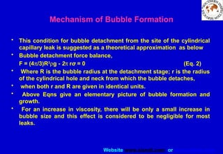 Website www.sisndt.com or www.ndtsis.com
• This condition for bubble detachment from the site of the cylindrical
capillary leak is suggested as a theoretical approximation as below
• Bubble detachment force balance,
F = (4p/3)R3
rg - 2p rσ = 0 (Eq. 2)
• Where R is the bubble radius at the detachment stage; r is the radius
of the cylindrical hole and neck from which the bubble detaches,
• when both r and R are given in identical units.
• Above Eqns give an elementary picture of bubble formation and
growth.
• For an increase in viscosity, there will be only a small increase in
bubble size and this effect is considered to be negligible for most
leaks.
Mechanism of Bubble Formation
 