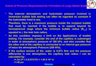 Website www.sisndt.com or www.ndtsis.com
Extent of Pressure Requirement for Formation of Large Stable Bubbles
• The external atmospheric and hydrostatic pressure involved in
immersion bubble leak testing can often be regarded as constant if
the hydrostatic head is low.
• Therefore, there is a maximum pressure inside the incipient bubble
that must be reached if the bubble is to expand beyond its
hemispherical stage where the minimum bubble radius (Rmin) is
equated to r, the leak hole radius.
• As this condition imposes a limit on the 2pplications of bubble
testing. For example, consider the end of the capillary is submerged
in water at atmospheric pressure of 100 kPa. and also consider that
the other end of the capillary is connected to an internal gas pressure
of twice the atmospheric Pressure (200 kPa).
• If the surface tension of the .water is 0.073 N/m and the pressure
differential is one atmosphere, the capillary leak radius r can be
calculated by:
r= 2σ/DP = 2 (0.073/105
) = 1.46 X 10-6
m
=1.46 μm
 