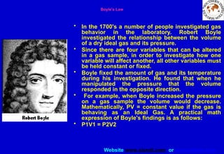 Website www.sisndt.com or www.ndtsis.com
Boyle's Law
• In the 1700's a number of people investigated gas
behavior in the laboratory. Robert Boyle
investigated the relationship between the volume
of a dry ideal gas and its pressure.
• Since there are four variables that can be altered
in a gas sample, in order to investigate how one
variable will affect another, all other variables must
be held constant or fixed.
• Boyle fixed the amount of gas and its temperature
during his investigation. He found that when he
manipulated the pressure that the volume
responded in the opposite direction.
• For example, when Boyle increased the pressure
on a gas sample the volume would decrease.
Mathematically, PV = constant value if the gas is
behaving as an Ideal Gas. A practical math
expression of Boyle's findings is as follows:
• P1V1 = P2V2
 