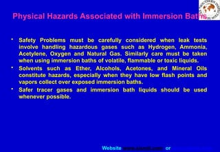 Website www.sisndt.com or www.ndtsis.com
Physical Hazards Associated with Immersion Baths
• Safety Problems must be carefully considered when leak tests
involve handling hazardous gases such as Hydrogen, Ammonia,
Acetylene, Oxygen and Natural Gas. Similarly care must be taken
when using immersion baths of volatile, flammable or toxic liquids.
• Solvents such as Ether, Alcohols, Acetones, and Mineral Oils
constitute hazards, especially when they have low flash points and
vapors collect over exposed immersion baths.
• Safer tracer gases and immersion bath liquids should be used
whenever possible.
 