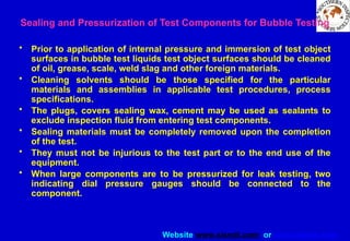 Website www.sisndt.com or www.ndtsis.com
Sealing and Pressurization of Test Components for Bubble Testing
• Prior to application of internal pressure and immersion of test object
surfaces in bubble test liquids test object surfaces should be cleaned
of oil, grease, scale, weld slag and other foreign materials.
• Cleaning solvents should be those specified for the particular
materials and assemblies in applicable test procedures, process
specifications.
• The plugs, covers sealing wax, cement may be used as sealants to
exclude inspection fluid from entering test components.
• Sealing materials must be completely removed upon the completion
of the test.
• They must not be injurious to the test part or to the end use of the
equipment.
• When large components are to be pressurized for leak testing, two
indicating dial pressure gauges should be connected to the
component.
 