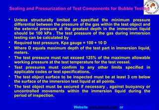 Website www.sisndt.com or www.ndtsis.com
• Unless structurally limited or specified the minimum pressure
differential between the pressure of the gas within the test object and
the external pressure at the greatest depth in the immersion liquid
should be 100 kPa . The test pressure of the gas during immersion
testing can be calculated by
• Required test pressure, Kpa gauge = 100 + 10 D
• Where D equals maximum depth of the test part in immersion liquid,
meters.
• The test pressure must not exceed 125% of the maximum allowable
working pressure at the test temperature for the test vessel.
• Test pressures must confirm to any other limits specified in
applicable codes or test specifications.
• The test object surface to be inspected must be at least 3 cm below
the surface of the immersion test liquid at all points.
• The test object must be secured if necessary , against buoyancy or
uncontrolled movements within the immersion liquid during the
period of inspection.
Sealing and Pressurization of Test Components for Bubble Testing
 