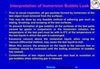 Website www.sisndt.com or www.ndtsis.com
Interpretation of Immersion Bubble Leak
• Prior to visual inspection, all gas pockets formed by immersion of the
test object must removed from the surfaces .
• This may be done by any feasible method of adhering gas such as
wiping, brushing, and scraping of the test surfaces.
• To prevent formation of gas bubbles all the surfaces of the test parts
caused by gases in suspension in the immersion solution, the
temperature of the test part must be with in 6°C of the temperature of
the test liquid in which the part is submerged.
• Excessive vacuum above the immersion liquid, when using the
vacuum differential method, may cause the test liquid to boil.
• When this occurs, the pressure on the liquid in the vacuum box or
chamber should be increased until the boiling evolution of bubbles
has ceased.
• Contamination of test object surfaces can also lead to evolution of
gas bubbles when adhering gas is released.
 