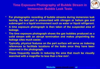 Website www.sisndt.com or www.ndtsis.com
Time Exposure Photography of Bubble Stream in
Immersion Bubble Leak Tests
• For photographic recording of bubble streams during immersion leak
testing, the test part is pressurized with nitrogen or helium gas and
submerged in a liquid environment such as water or liquid refrigerant.
• A time exposure photograph is then taken of the suspected area of
leakage.
• The time exposure photograph shows the gas bubbles produced as a
solid stream with an abrupt termination and makes pinpointing the
leakage sites much easier.
• Typically, physical features on the part surface will serve as indexing
references to facilitate locations of the leaks once they have been
observed in the photograph.
• These frequently results in reducing the area that much be visually
searched with a magnifier to less than a few mm2
.
 