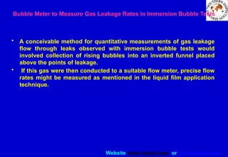 Website www.sisndt.com or www.ndtsis.com
Bubble Meter to Measure Gas Leakage Rates in Immersion Bubble Tests
• A conceivable method for quantitative measurements of gas leakage
flow through leaks observed with immersion bubble tests would
involved collection of rising bubbles into an inverted funnel placed
above the points of leakage.
• If this gas were then conducted to a suitable flow meter, precise flow
rates might be measured as mentioned in the liquid film application
technique.
 