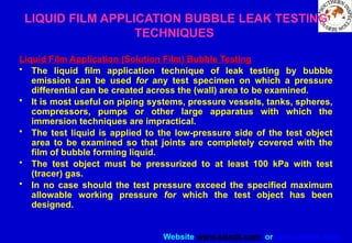 Website www.sisndt.com or www.ndtsis.com
LIQUID FILM APPLICATION BUBBLE LEAK TESTING
TECHNIQUES
Liquid Film Application (Solution Film) Bubble Testing
• The liquid film application technique of leak testing by bubble
emission can be used for any test specimen on which a pressure
differential can be created across the (wall) area to be examined.
• It is most useful on piping systems, pressure vessels, tanks, spheres,
compressors, pumps or other large apparatus with which the
immersion techniques are impractical.
• The test liquid is applied to the low-pressure side of the test object
area to be examined so that joints are completely covered with the
film of bubble forming liquid.
• The test object must be pressurized to at least 100 kPa with test
(tracer) gas.
• In no case should the test pressure exceed the specified maximum
allowable working pressure for which the test object has been
designed.
 