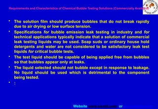 Website www.sisndt.com or www.ndtsis.com
Requirements and Characteristics of Chemical Bubble Testing Solutions (Commercially Available)
• The solution film should produce bubbles that do not break rapidly
due to air drying or low surface tension.
• Specifications for bubble emission leak testing in industry and for
technical applications typically indicate that a solution of commercial
leak testing liquids may be used. Soap suds or ordinary house hold
detergents and water are not considered to be satisfactory leak test
liquids for critical bubble tests.
• The test liquid should be capable of being applied free from bubbles
so that bubbles appear only at leaks.
• The liquid selected should not bubble except in response to leakage.
No liquid should be used which is detrimental to the component
being tested.
• :
 
