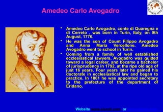 Website www.sisndt.com or www.ndtsis.com
Amedeo Carlo Avogadro
• Amedeo Carlo Avogadro, conte di Quaregna e
di Cerreto , was born in Turin, Italy, on 9th
August, 1776.
• He was the son of Count Filippo Avogadro
and Anna Maria Vercellone. Amedeo
Avogadro went to school in Turin.
• Coming from a family of well established
ecclesiastical lawyers, Avogadro was guided
toward a legal career, and became a bachelor
of jurisprudence in 1792, at the ripe old age of
just 16 years. Four years later he gained his
doctorate in ecclesiastical law and began to
practice. In 1801 he was appointed secretary
to the prefecture of the department of
Eridano.
 