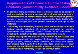 Website www.sisndt.com or www.ndtsis.com
Requirements of Chemical Bubble Testing
Solutions (Commercially Available)-Contnd
• In addition, many commercial leak test liquids need to be designed
and are available for use under special conditions, such as high or
low temperatures, on reactive metals or plastics, on liquid or gaseous
oxygen systems, or on electronic components. Such liquids offer
specific advantages and may prevent hazards or damage to test
materials
• The variety of commercially available liquid film solutions for bubble
testing permits selection of products optimized for specific
applications and problems. Typical factors to be considered in
selecting the detection fluid for specific applications include:
1. Specific test liquids are available for detection of substances that
include compressed air, oxygen, hydrogen, flammable gases,
refrigerant gas_ carbon dioxide, ammonia, and many toxic gases.
Non-organic test liquids free from oils, fats, ammonia, or other
materials that would be inflammable in contact with pure oxygen, are
available and are mandatory for use in hazardous cases.
 