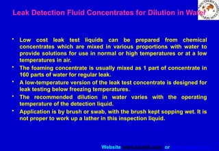Website www.sisndt.com or www.ndtsis.com
Leak Detection Fluid Concentrates for Dilution in Water
• Low cost leak test liquids can be prepared from chemical
concentrates which are mixed in various proportions with water to
provide solutions for use in normal or high temperatures or at a low
temperatures in air.
• The foaming concentrate is usually mixed as 1 part of concentrate in
160 parts of water for regular leak.
• A low-temperature version of the leak test concentrate is designed for
leak testing below freezing temperatures.
• The recommended dilution in water varies with the operating
temperature of the detection liquid.
• Application is by brush or swab, with the brush kept sopping wet. It is
not proper to work up a lather in this inspection liquid.
 