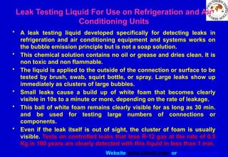 Website www.sisndt.com or www.ndtsis.com
Leak Testing Liquid For Use on Refrigeration and Air
Conditioning Units
• A leak testing liquid developed specifically for detecting leaks in
refrigeration and air conditioning equipment and systems works on
the bubble emission principle but is not a soap solution.
• This chemical solution contains no oil or grease and dries clean. It is
non toxic and non flammable.
• The liquid is applied to the outside of the connection or surface to be
tested by brush, swab, squirt bottle, or spray. Large leaks show up
immediately as clusters of large bubbles.
• Small leaks cause a build up of white foam that becomes clearly
visible in 10s to a minute or more, depending on the rate of leakage.
• This ball of white foam remains clearly visible for as long as 30 min.
and be used for testing large numbers of connections or
components.
• Even if the leak itself is out of sight, the cluster of foam is usually
visible. Tests on controlled leaks that lose R-12 gas at the rate of 0.5
Kg in 100 years are clearly detected with this liquid in less than 1 min.
 
