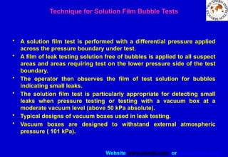 Website www.sisndt.com or www.ndtsis.com
Technique for Solution Film Bubble Tests
• A solution film test is performed with a differential pressure applied
across the pressure boundary under test.
• A film of leak testing solution free of bubbles is applied to all suspect
areas and areas requiring test on the lower pressure side of the test
boundary.
• The operator then observes the film of test solution for bubbles
indicating small leaks.
• The solution film test is particularly appropriate for detecting small
leaks when pressure testing or testing with a vacuum box at a
moderate vacuum level (above 50 kPa absolute).
• Typical designs of vacuum boxes used in leak testing.
• Vacuum boxes are designed to withstand external atmospheric
pressure ( 101 kPa).
 
