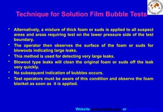 Website www.sisndt.com or www.ndtsis.com
Technique for Solution Film Bubble Tests
• Alternatively, a mixture of thick foam or suds is applied to all suspect
areas and areas requiring test on the lower pressure side of the test
boundary.
• The operator then observes the surface of the foam or suds for
blowouts indicating large leaks.
• This method is used for detecting very large leaks.
• Blowout type leaks will clean the original foam or suds off the leak
very quickly.
• No subsequent indication of bubbles occurs.
• Test operators must be aware of this condition and observe the foam
blanket as soon as it is applied.
 